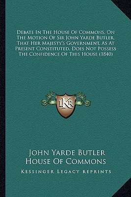 Debate In The House Of Commons, On The Motion Of Sir John Yarde Butler, That Her Majesty's Government, As At Present Constituted, Does Not Possess The Confidence Of This House (1840)