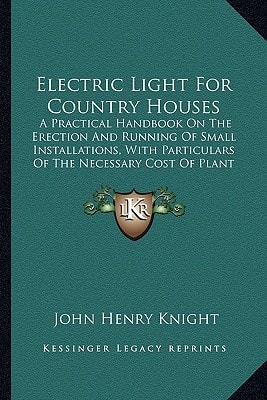 Electric Light For Country Houses: A Practical Handbook On The Erection And Running Of Small Installations, With Particulars Of The Necessary Cost Of Plant And Working (1897)