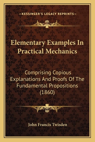 Elementary Examples In Practical Mechanics: Comprising Copious Explanations And Proofs Of The Fundamental Propositions (1860)
