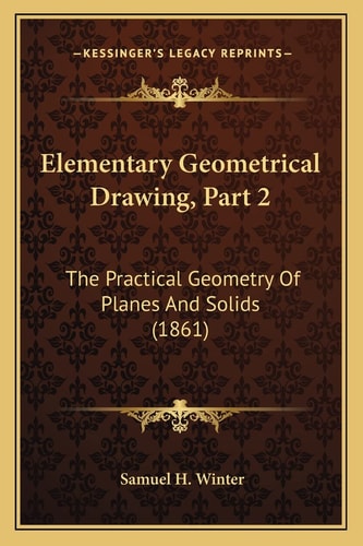 Elementary Geometrical Drawing, Part 2: The Practical Geometry Of Planes And Solids (1861)