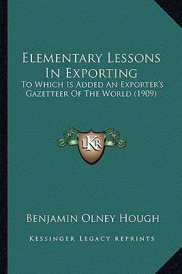 Elementary Lessons In Exporting: To Which Is Added An Exporter's Gazetteer Of The World (1909)