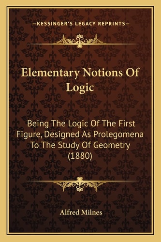 Elementary Notions Of Logic: Being The Logic Of The First Figure, Designed As Prolegomena To The Study Of Geometry (1880)