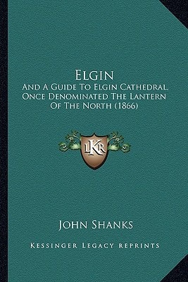 Elgin: And A Guide To Elgin Cathedral, Once Denominated The Lantern Of The North (1866)