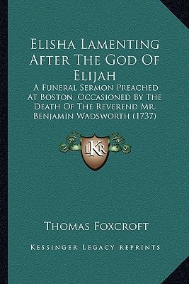 Elisha Lamenting After The God Of Elijah: A Funeral Sermon Preached At Boston, Occasioned By The Death Of The Reverend Mr. Benjamin Wadsworth (1737)