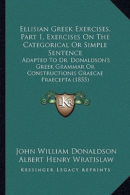 Ellisian Greek Exercises, Part 1, Exercises On The Categorical Or Simple Sentence: Adapted To Dr. Donaldson's Greek Grammar Or Constructionis Graecae Praecepta (1855)