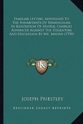 Familiar Letters, Addressed To The Inhabitants Of Birmingham, In Refutation Of Several Charges Advanced Against The Dissenters And Unitarians By Mr. Madan (1790)