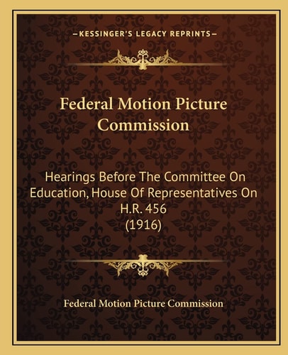 Federal Motion Picture Commission: Hearings Before The Committee On Education, House Of Representatives On H.R. 456 (1916)