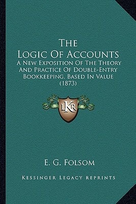 The Logic Of Accounts: A New Exposition Of The Theory And Practice Of Double-Entry Bookkeeping, Based In Value (1873)