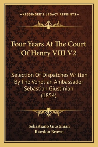 Four Years At The Court Of Henry VIII V2: Selection Of Dispatches Written By The Venetian Ambassador Sebastian Giustinian (1854)