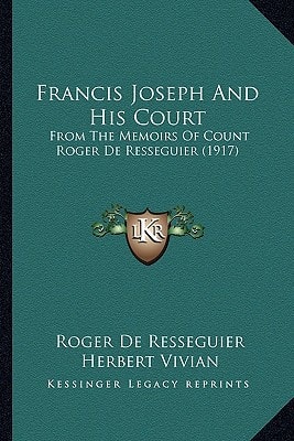Francis Joseph And His Court: From The Memoirs Of Count Roger De Resseguier (1917)