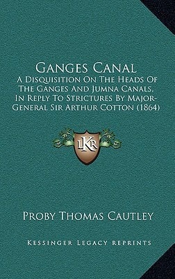 Ganges Canal: A Disquisition On The Heads Of The Ganges And Jumna Canals, In Reply To Strictures By Major-General Sir Arthur Cotton (1864)
