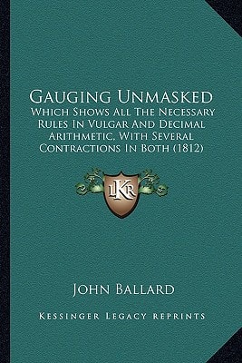 Gauging Unmasked: Which Shows All The Necessary Rules In Vulgar And Decimal Arithmetic, With Several Contractions In Both (1812)