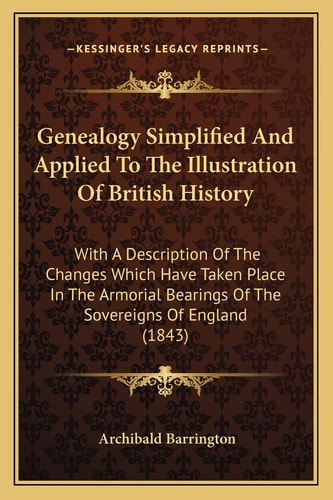 Genealogy Simplified And Applied To The Illustration Of British History: With A Description Of The Changes Which Have Taken Place In The Armorial Bearings Of The Sovereigns Of England (1843)
