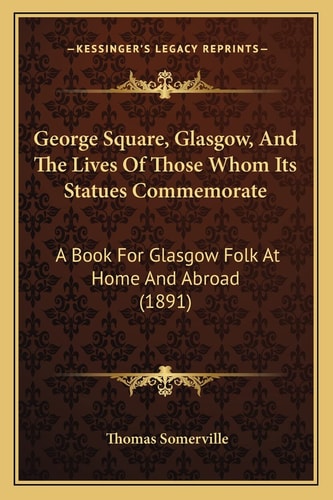 George Square, Glasgow, And The Lives Of Those Whom Its Statues Commemorate: A Book For Glasgow Folk At Home And Abroad (1891)