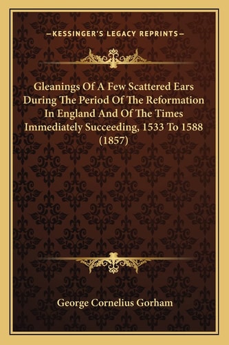 Gleanings Of A Few Scattered Ears During The Period Of The Reformation In England And Of The Times Immediately Succeeding, 1533 To 1588 (1857)