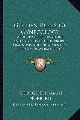 Golden Rules Of Gynecology: Aphorisms, Observations, And Precepts On The Proper Diagnosis And Treatment Of Diseases Of Women (1913)