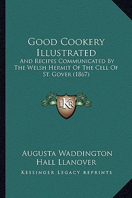 Good Cookery Illustrated: And Recipes Communicated By The Welsh Hermit Of The Cell Of St. Gover (1867)