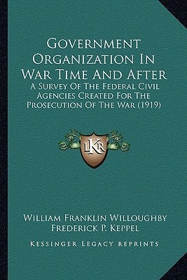 Government Organization In War Time And After: A Survey Of The Federal Civil Agencies Created For The Prosecution Of The War (1919)