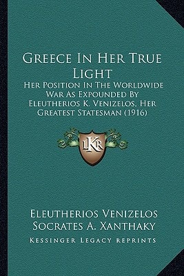 Greece In Her True Light: Her Position In The Worldwide War As Expounded By Eleutherios K. Venizelos, Her Greatest Statesman (1916)