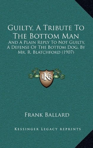Guilty, A Tribute To The Bottom Man: And A Plain Reply To Not Guilty, A Defense Of The Bottom Dog, By Mr. R. Blatchford (1907)