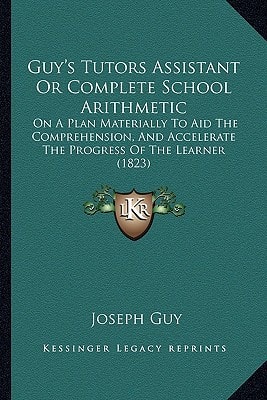 Guy's Tutors Assistant Or Complete School Arithmetic: On A Plan Materially To Aid The Comprehension, And Accelerate The Progress Of The Learner (1823)