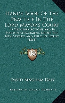 Handy Book Of The Practice In The Lord Mayor's Court: In Ordinary Actions And In Foreign Attachment, Under The New Statute And Rules Of Court (1861)