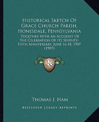 Historical Sketch Of Grace Church Parish, Honesdale, Pennsylvania: Together With An Account Of The Celebration Of Its Seventy-Fifth Anniversary, June 16-18, 1907 (1907)