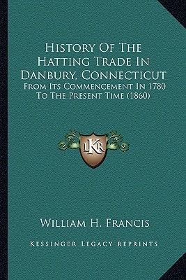 History Of The Hatting Trade In Danbury, Connecticut: From Its Commencement In 1780 To The Present Time (1860)