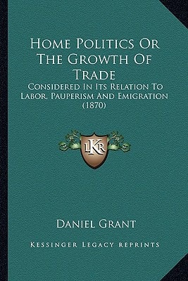 Home Politics Or The Growth Of Trade: Considered In Its Relation To Labor, Pauperism And Emigration (1870)