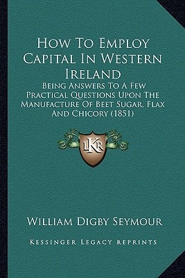 How To Employ Capital In Western Ireland: Being Answers To A Few Practical Questions Upon The Manufacture Of Beet Sugar, Flax And Chicory (1851)