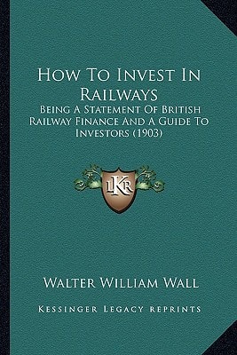 How To Invest In Railways: Being A Statement Of British Railway Finance And A Guide To Investors (1903)