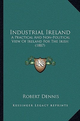 Industrial Ireland: A Practical And Non-Political View Of Ireland For The Irish (1887)