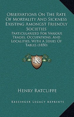 Observations On The Rate Of Mortality And Sickness Existing Amongst Friendly Societies: Particularized For Various Trades, Occupations, And Localities, With A Series Of Tables (1850)