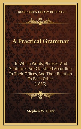 A Practical Grammar: In Which Words, Phrases, And Sentences Are Classified According To Their Offices, And Their Relation To Each Other (1853)