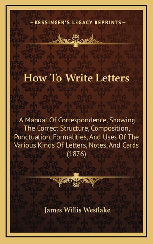 How To Write Letters: A Manual Of Correspondence, Showing The Correct Structure, Composition, Punctuation, Formalities, And Uses Of The Various Kinds Of Letters, Notes, And Cards (1876)