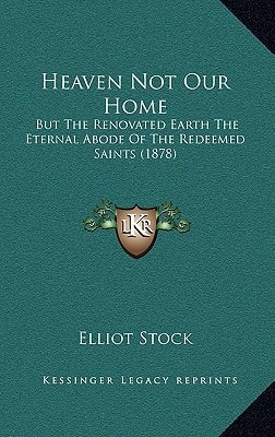 Heaven Not Our Home: But The Renovated Earth The Eternal Abode Of The Redeemed Saints (1878)