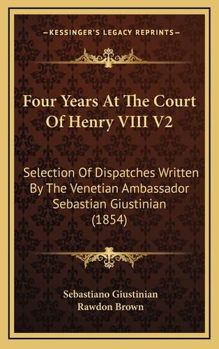 Four Years At The Court Of Henry VIII V2: Selection Of Dispatches Written By The Venetian Ambassador Sebastian Giustinian (1854)