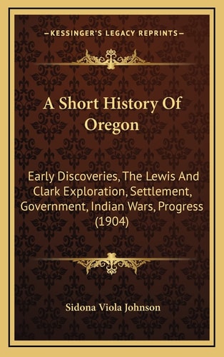 A Short History Of Oregon: Early Discoveries, The Lewis And Clark Exploration, Settlement, Government, Indian Wars, Progress (1904)
