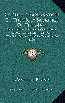 Cochem's Explanation Of The Holy Sacrifice Of The Mass: With An Appendix, Containing Devotions For Mass, For Confession, And For Communion (1896)