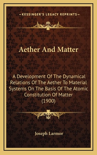 Aether And Matter: A Development Of The Dynamical Relations Of The Aether To Material Systems On The Basis Of The Atomic Constitution Of Matter (1900)