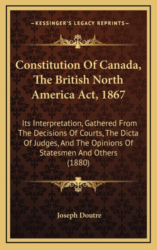 Constitution Of Canada, The British North America Act, 1867: Its Interpretation, Gathered From The Decisions Of Courts, The Dicta Of Judges, And The Opinions Of Statesmen And Others (1880)