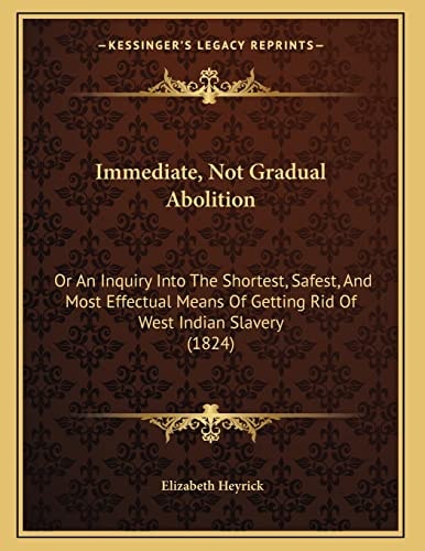 Immediate, Not Gradual Abolition: Or An Inquiry Into The Shortest, Safest, And Most Effectual Means Of Getting Rid Of West Indian Slavery (1824)