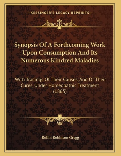 Synopsis Of A Forthcoming Work Upon Consumption And Its Numerous Kindred Maladies: With Tracings Of Their Causes, And Of Their Cures, Under Homeopathic Treatment (1865)