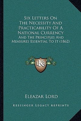 Six Letters On The Necessity And Practicability Of A National Currency: And The Principles And Measures Essential To It (1862)