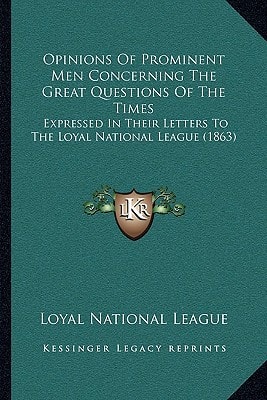 Opinions Of Prominent Men Concerning The Great Questions Of The Times: Expressed In Their Letters To The Loyal National League (1863)