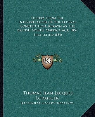 Letters Upon The Interpretation Of The Federal Constitution, Known As The British North America Act, 1867: First Letter (1884)