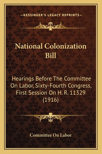 National Colonization Bill: Hearings Before The Committee On Labor, Sixty-Fourth Congress, First Session On H. R. 11329 (1916)