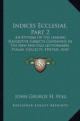 Indices Ecclesiae, Part 2: An Epitome Of The Leading Suggestive Subjects Contained In The New And Old Lectionaries, Psalms, Collects, Epistles, And Gospels, For Sundays And Holy Days (1872)