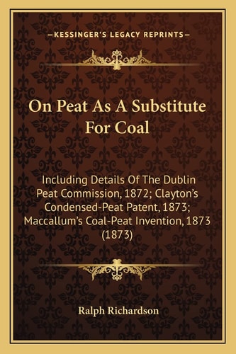 On Peat As A Substitute For Coal: Including Details Of The Dublin Peat Commission, 1872; Clayton's Condensed-Peat Patent, 1873; Maccallum's Coal-Peat Invention, 1873 (1873)