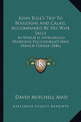 John Bull's Trip To Boulogne And Calais, Accompanied By His Wife Sally: In Which Is Introduced Professor Polichinelle's New French Course (1846)